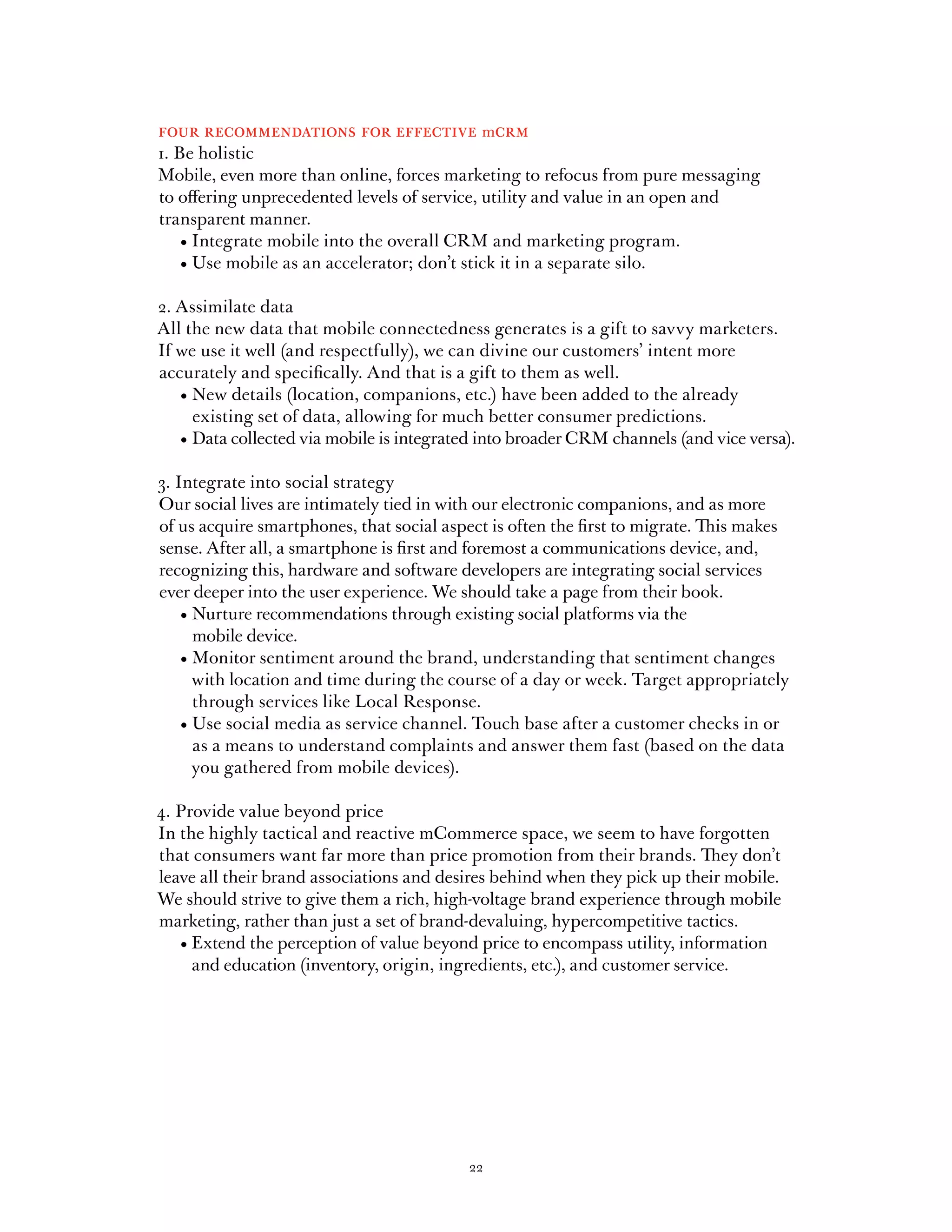 four recommendations for effective mcrm
1. Be holistic
Mobile, even more than online, forces marketing to refocus from pure messaging
to offering unprecedented levels of service, utility and value in an open and
transparent manner.
	 •	Integrate	mobile	into	the	overall	CRM	and	marketing	program.
	 •	Use	mobile	as	an	accelerator;	don’t	stick	it	in	a	separate	silo.

2. Assimilate data
All the new data that mobile connectedness generates is a gift to savvy marketers.
If we use it well (and respectfully), we can divine our customers’ intent more
accurately and specifically. And that is a gift to them as well.
	 •		 ew	details	(location,	companions,	etc.)	have	been	added	to	the	already	
     N
     existing set of data, allowing for much better consumer predictions.
	 •		 ata	collected	via	mobile	is	integrated	into	broader	CRM	channels	(and	vice	versa).	
     D

3. Integrate into social strategy
Our social lives are intimately tied in with our electronic companions, and as more
of us acquire smartphones, that social aspect is often the first to migrate. This makes
sense. After all, a smartphone is first and foremost a communications device, and,
recognizing this, hardware and software developers are integrating social services
ever deeper into the user experience. We should take a page from their book.
	 •		 urture	recommendations	through	existing	social	platforms	via	the	
     N
     mobile device.
	 •		 onitor	sentiment	around	the	brand,	understanding	that	sentiment	changes	
     M
     with location and time during the course of a day or week. Target appropriately
     through services like Local Response.
	 •		 se	social	media	as	service	channel.	Touch	base	after	a	customer	checks	in	or	
     U
     as a means to understand complaints and answer them fast (based on the data
     you gathered from mobile devices).

4. Provide value beyond price
In the highly tactical and reactive mCommerce space, we seem to have forgotten
that consumers want far more than price promotion from their brands. They don’t
leave all their brand associations and desires behind when they pick up their mobile.
We should strive to give them a rich, high-voltage brand experience through mobile
marketing, rather than just a set of brand-devaluing, hypercompetitive tactics.
	 •		 xtend	the	perception	of	value	beyond	price	to	encompass	utility,	information	
     E
     and education (inventory, origin, ingredients, etc.), and customer service.




                                           22
 