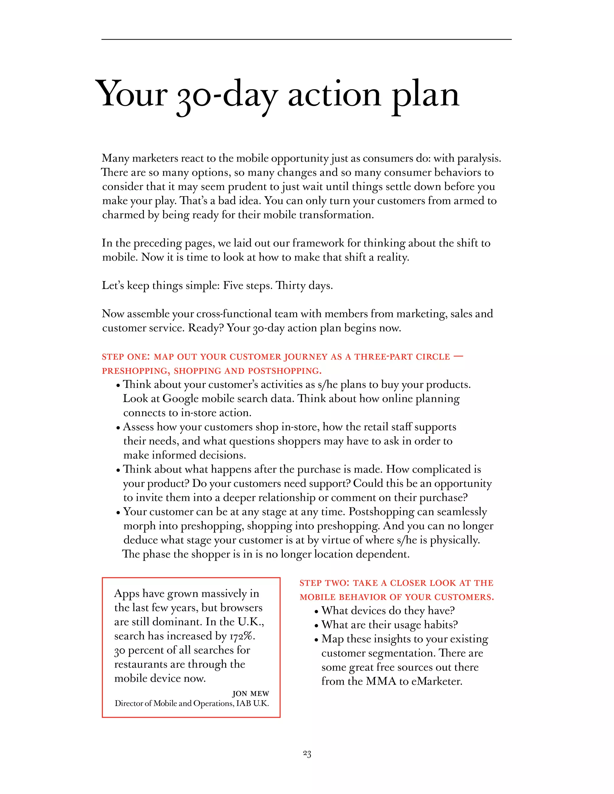 Your 30-day action plan
Many marketers react to the mobile opportunity just as consumers do: with paralysis.
There are so many options, so many changes and so many consumer behaviors to
consider that it may seem prudent to just wait until things settle down before you
make your play. That’s a bad idea. You can only turn your customers from armed to
charmed by being ready for their mobile transformation.

In the preceding pages, we laid out our framework for thinking about the shift to
mobile. Now it is time to look at how to make that shift a reality.

Let’s keep things simple: Five steps. Thirty days.

Now assemble your cross-functional team with members from marketing, sales and
customer service. Ready? Your 30-day action plan begins now.

step one: map out your customer journey as a three-part circle —
preshopping, shopping and postshopping.
	   •		 ink	about	your	customer’s	activities	as	s/he	plans	to	buy	your	products.	
      Th
      Look at Google mobile search data. Think about how online planning
      connects to in-store action.
	   •		 ssess	how	your	customers	shop	in-store,	how	the	retail	staff	supports	
      A
      their needs, and what questions shoppers may have to ask in order to
      make informed decisions.
	   •		 ink	about	what	happens	after	the	purchase	is	made.	How	complicated	is	
      Th
      your product? Do your customers need support? Could this be an opportunity
      to invite them into a deeper relationship or comment on their purchase?
	   •		 our	customer	can	be	at	any	stage	at	any	time.	Postshopping	can	seamlessly	
      Y
      morph into preshopping, shopping into preshopping. And you can no longer
      deduce	what	stage	your	customer	is	at	by	virtue	of	where	s/he	is	physically.	
      The phase the shopper is in is no longer location dependent.

                                                  step two: take a closer look at the
    Apps have grown massively in                  mobile behavior of your customers.
    the last few years, but browsers              	        •	What	devices	do	they	have?	
    are still dominant. In the U.K.,              	        •	What	are	their	usage	habits?	
    search has increased by 172%.                 	        •		 ap	these	insights	to	your	existing	
                                                             M
    30 percent of all searches for                           customer segmentation. There are
    restaurants are through the                              some great free sources out there
    mobile device now.                                       from the MMA to eMarketer.
                              jon mew
    Director of Mobile and Operations, IAB U.K.




                                                      23
 