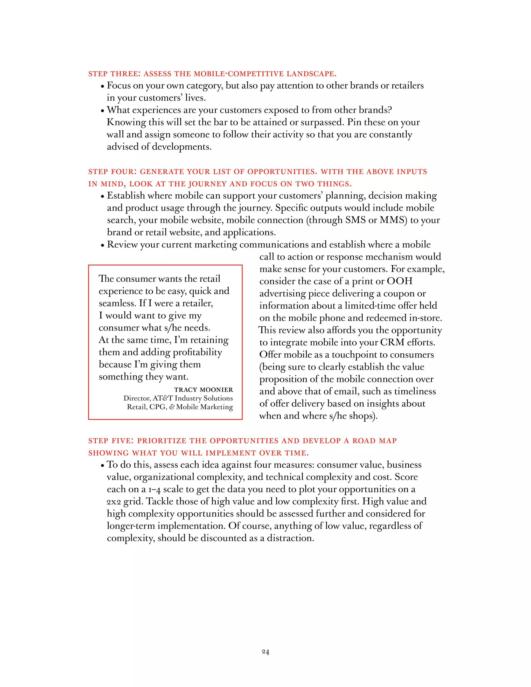 step three: assess the mobile-competitive landscape.
	   •		 ocus	on	your	own	category,	but	also	pay	attention	to	other	brands	or	retailers	
      F
      in your customers’ lives.
	   •		 at	experiences	are	your	customers	exposed	to	from	other	brands?	
      Wh
      Knowing this will set the bar to be attained or surpassed. Pin these on your
      wall and assign someone to follow their activity so that you are constantly
      advised of developments.

step four: generate your list of opportunities. with the above inputs
in mind, look at the journey and focus on two things.
	  •		 stablish	where	mobile	can	support	your	customers’	planning,	decision	making	
     E
     and product usage through the journey. Specific outputs would include mobile
     search, your mobile website, mobile connection (through SMS or MMS) to your
     brand or retail website, and applications.
	 •		 eview	your	current	marketing	communications	and	establish	where	a	mobile	
     R
                                            call to action or response mechanism would
                                            make sense for your customers. For example,
  The consumer wants the retail             consider the case of a print or OOH
  experience to be easy, quick and          advertising piece delivering a coupon or
  seamless. If I were a retailer,           information about a limited-time offer held
  I would want to give my                   on the mobile phone and redeemed in-store.
  consumer	what	s/he	needs.	                This review also affords you the opportunity
  At the same time, I’m retaining           to integrate mobile into your CRM efforts.
  them and adding profitability             Offer mobile as a touchpoint to consumers
  because I’m giving them                   (being sure to clearly establish the value
  something they want.                      proposition of the mobile connection over
                         tracy moonier      and above that of email, such as timeliness
          Director, AT&T Industry Solutions
           Retail, CPG, & Mobile Marketing  of offer delivery based on insights about
                                            when	and	where	s/he	shops).	

step five: prioritize the opportunities and develop a road map
showing what you will implement over time.
	   •		 o	do	this,	assess	each	idea	against	four	measures:	consumer	value,	business	
      T
      value, organizational complexity, and technical complexity and cost. Score
      each on a 1–4 scale to get the data you need to plot your opportunities on a
      2x2 grid. Tackle those of high value and low complexity first. High value and
      high complexity opportunities should be assessed further and considered for
      longer-term implementation. Of course, anything of low value, regardless of
      complexity, should be discounted as a distraction.




                                            24
 