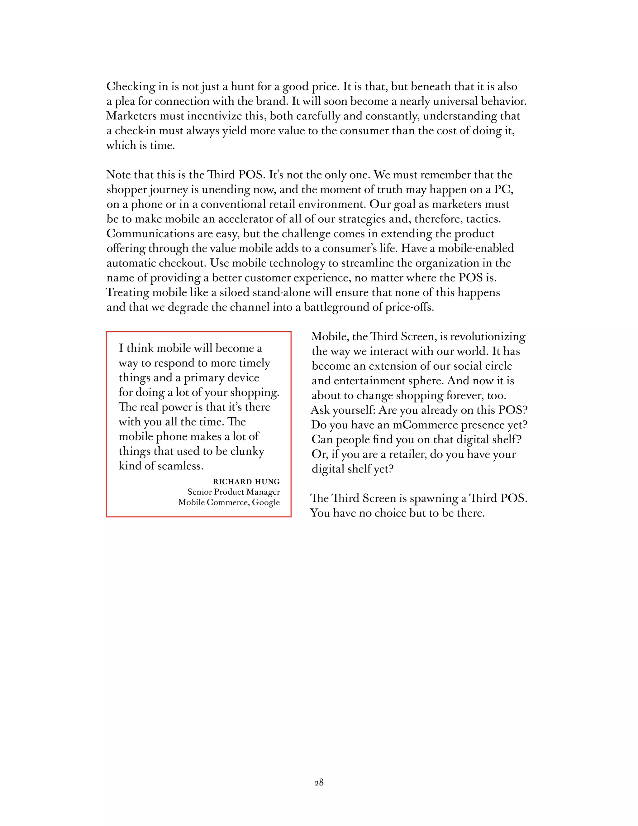 Checking in is not just a hunt for a good price. It is that, but beneath that it is also
a plea for connection with the brand. It will soon become a nearly universal behavior.
Marketers must incentivize this, both carefully and constantly, understanding that
a check-in must always yield more value to the consumer than the cost of doing it,
which is time.

Note that this is the Third POS. It’s not the only one. We must remember that the
shopper journey is unending now, and the moment of truth may happen on a PC,
on a phone or in a conventional retail environment. Our goal as marketers must
be to make mobile an accelerator of all of our strategies and, therefore, tactics.
Communications are easy, but the challenge comes in extending the product
offering through the value mobile adds to a consumer’s life. Have a mobile-enabled
automatic checkout. Use mobile technology to streamline the organization in the
name of providing a better customer experience, no matter where the POS is.
Treating mobile like a siloed stand-alone will ensure that none of this happens
and that we degrade the channel into a battleground of price-offs.

                                          Mobile, the Third Screen, is revolutionizing
  I think mobile will become a            the way we interact with our world. It has
  way to respond to more timely           become an extension of our social circle
  things and a primary device             and entertainment sphere. And now it is
  for doing a lot of your shopping.       about to change shopping forever, too.
  The real power is that it’s there       Ask yourself: Are you already on this POS?
  with you all the time. The              Do you have an mCommerce presence yet?
  mobile phone makes a lot of             Can people find you on that digital shelf?
  things that used to be clunky           Or, if you are a retailer, do you have your
  kind of seamless.                       digital shelf yet?
                      richard hung
                Senior Product Manager
               Mobile Commerce, Google    The Third Screen is spawning a Third POS.
                                          You have no choice but to be there.




                                           28
 