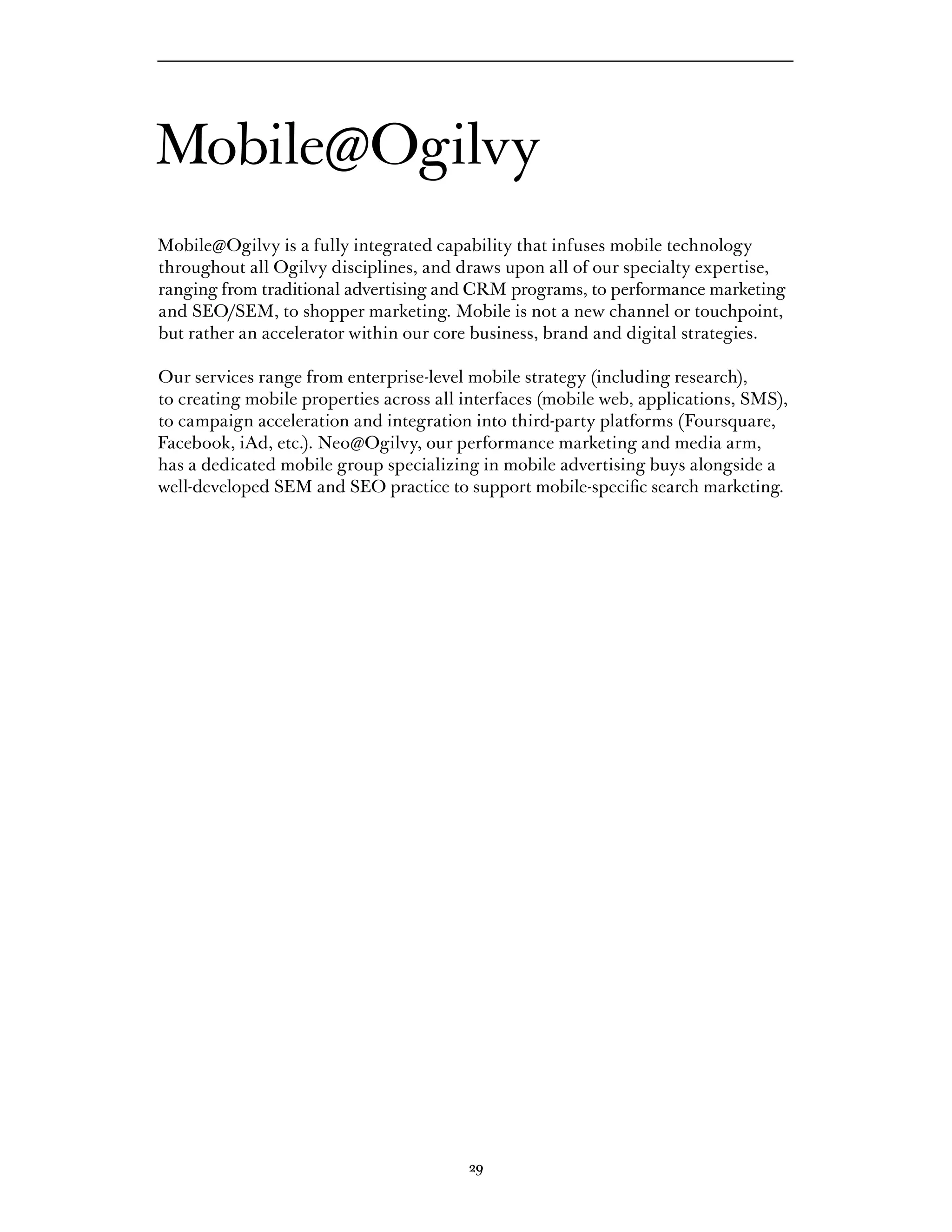 Mobile@Ogilvy
Mobile@Ogilvy is a fully integrated capability that infuses mobile technology
throughout all Ogilvy disciplines, and draws upon all of our specialty expertise,
ranging from traditional advertising and CRM programs, to performance marketing
and	SEO/SEM,	to	shopper	marketing.	Mobile	is	not	a	new	channel	or	touchpoint,	
but rather an accelerator within our core business, brand and digital strategies.

Our services range from enterprise-level mobile strategy (including research),
to creating mobile properties across all interfaces (mobile web, applications, SMS),
to campaign acceleration and integration into third-party platforms (Foursquare,
Facebook, iAd, etc.). Neo@Ogilvy, our performance marketing and media arm,
has a dedicated mobile group specializing in mobile advertising buys alongside a
well-developed SEM and SEO practice to support mobile-specific search marketing.




                                         20
                                         29
 