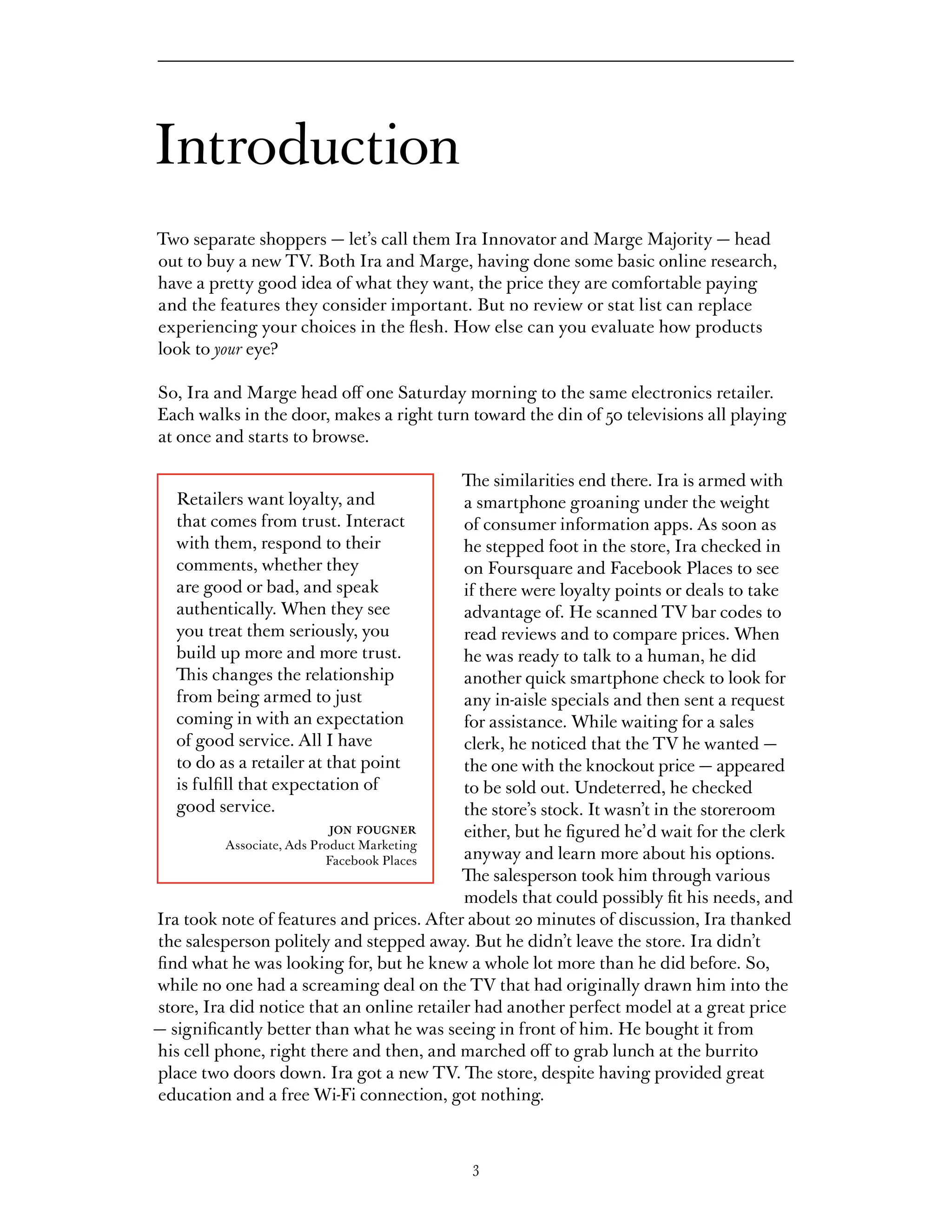 Introduction
Two separate shoppers — let’s call them Ira Innovator and Marge Majority — head
out to buy a new TV. Both Ira and Marge, having done some basic online research,
have a pretty good idea of what they want, the price they are comfortable paying
and the features they consider important. But no review or stat list can replace
experiencing your choices in the flesh. How else can you evaluate how products
look to your eye?

So, Ira and Marge head off one Saturday morning to the same electronics retailer.
Each walks in the door, makes a right turn toward the din of 50 televisions all playing
at once and starts to browse.

                                            The similarities end there. Ira is armed with
   Retailers want loyalty, and              a smartphone groaning under the weight
   that comes from trust. Interact          of consumer information apps. As soon as
   with them, respond to their              he stepped foot in the store, Ira checked in
   comments, whether they                   on Foursquare and Facebook Places to see
   are good or bad, and speak               if there were loyalty points or deals to take
   authentically. When they see             advantage of. He scanned TV bar codes to
   you treat them seriously, you            read reviews and to compare prices. When
   build up more and more trust.            he was ready to talk to a human, he did
   This changes the relationship            another quick smartphone check to look for
   from being armed to just                 any in-aisle specials and then sent a request
   coming in with an expectation            for assistance. While waiting for a sales
   of good service. All I have              clerk, he noticed that the TV he wanted —
   to do as a retailer at that point        the one with the knockout price — appeared
   is fulfill that expectation of           to be sold out. Undeterred, he checked
   good service.                            the store’s stock. It wasn’t in the storeroom
                          jon fougner       either, but he figured he’d wait for the clerk
          Associate, Ads Product Marketing
                           Facebook Places  anyway and learn more about his options.
                                            The salesperson took him through various
                                            models that could possibly fit his needs, and
Ira took note of features and prices. After about 20 minutes of discussion, Ira thanked
the salesperson politely and stepped away. But he didn’t leave the store. Ira didn’t
find what he was looking for, but he knew a whole lot more than he did before. So,
while no one had a screaming deal on the TV that had originally drawn him into the
store, Ira did notice that an online retailer had another perfect model at a great price
— significantly better than what he was seeing in front of him. He bought it from
his cell phone, right there and then, and marched off to grab lunch at the burrito
place two doors down. Ira got a new TV. The store, despite having provided great
education and a free Wi-Fi connection, got nothing.



                                            3
 