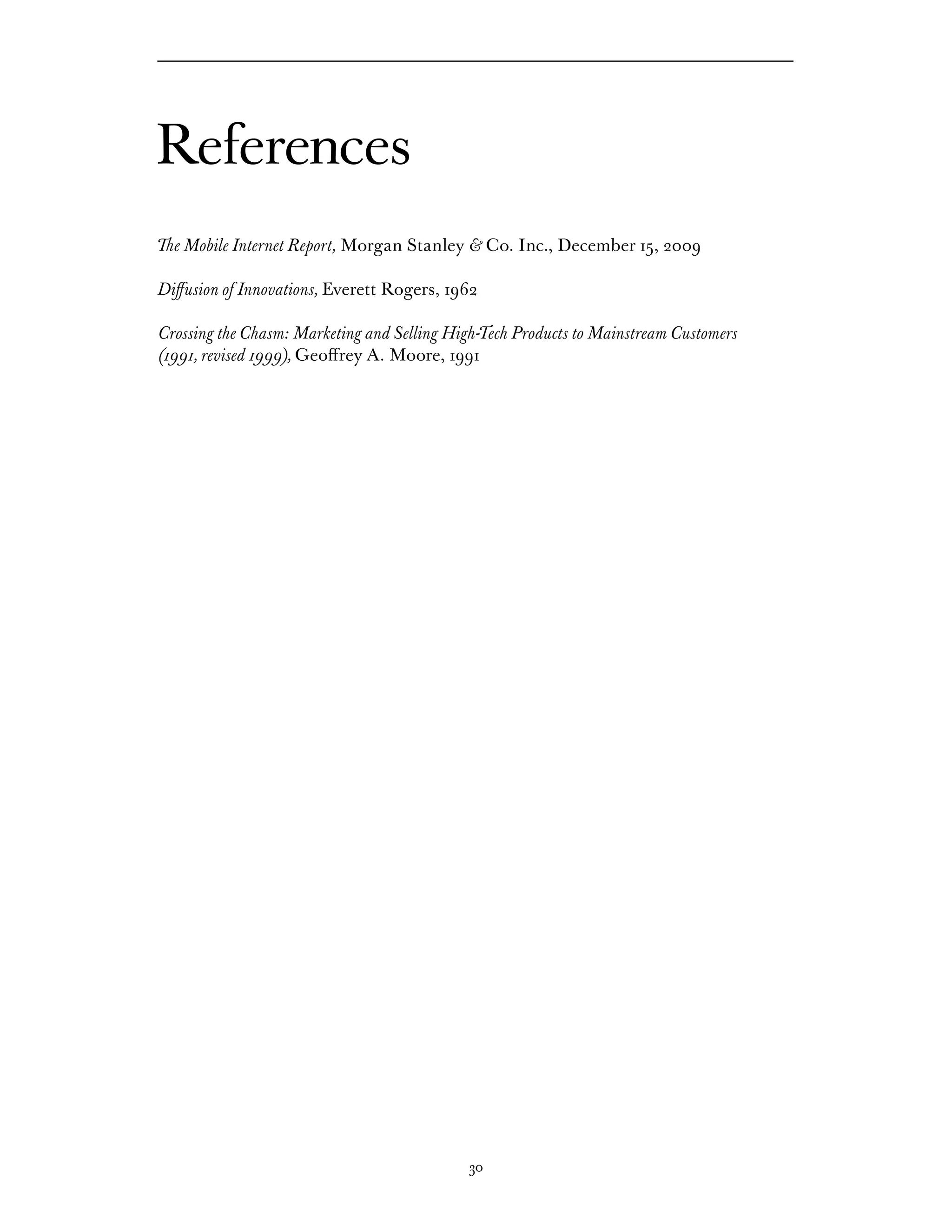 References
The Mobile Internet Report, Morgan Stanley & Co. Inc., December 15, 2009

Diffusion of Innovations, Everett Rogers, 1962

Crossing the Chasm: Marketing and Selling High-Tech Products to Mainstream Customers
(1991, revised 1999), Geoffrey A. Moore, 1991




                                             30
 