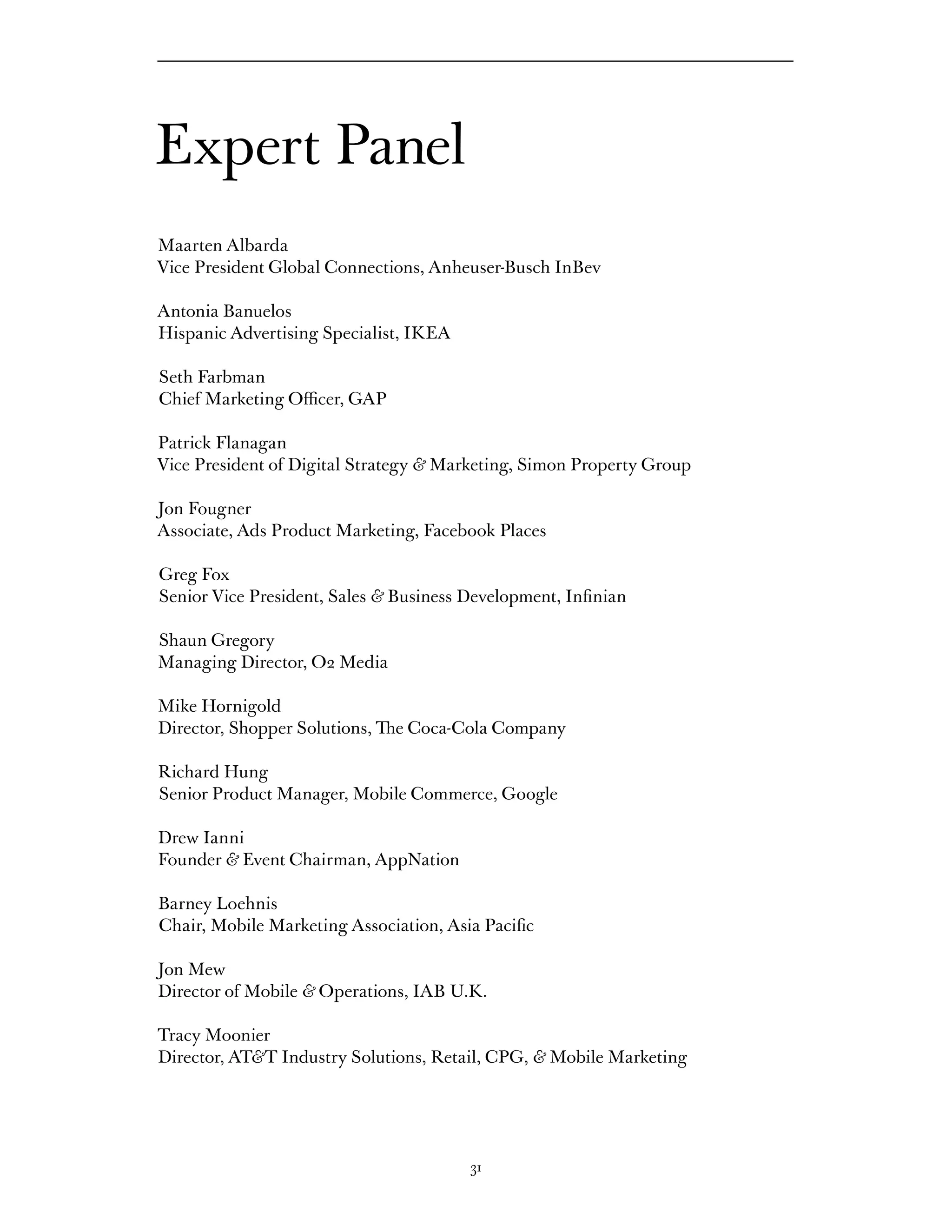 Expert Panel
Maarten Albarda
Vice President Global Connections, Anheuser-Busch InBev

Antonia Banuelos
Hispanic Advertising Specialist, IKEA

Seth Farbman
Chief Marketing Officer, GAP

Patrick Flanagan
Vice President of Digital Strategy & Marketing, Simon Property Group

Jon Fougner
Associate, Ads Product Marketing, Facebook Places

Greg Fox
Senior Vice President, Sales & Business Development, Infinian

Shaun Gregory
Managing Director, O2 Media

Mike Hornigold
Director, Shopper Solutions, The Coca-Cola Company

Richard Hung
Senior Product Manager, Mobile Commerce, Google

Drew Ianni
Founder & Event Chairman, AppNation

Barney Loehnis
Chair, Mobile Marketing Association, Asia Pacific

Jon Mew
Director of Mobile & Operations, IAB U.K.

Tracy Moonier
Director, AT&T Industry Solutions, Retail, CPG, & Mobile Marketing




                                        31
 