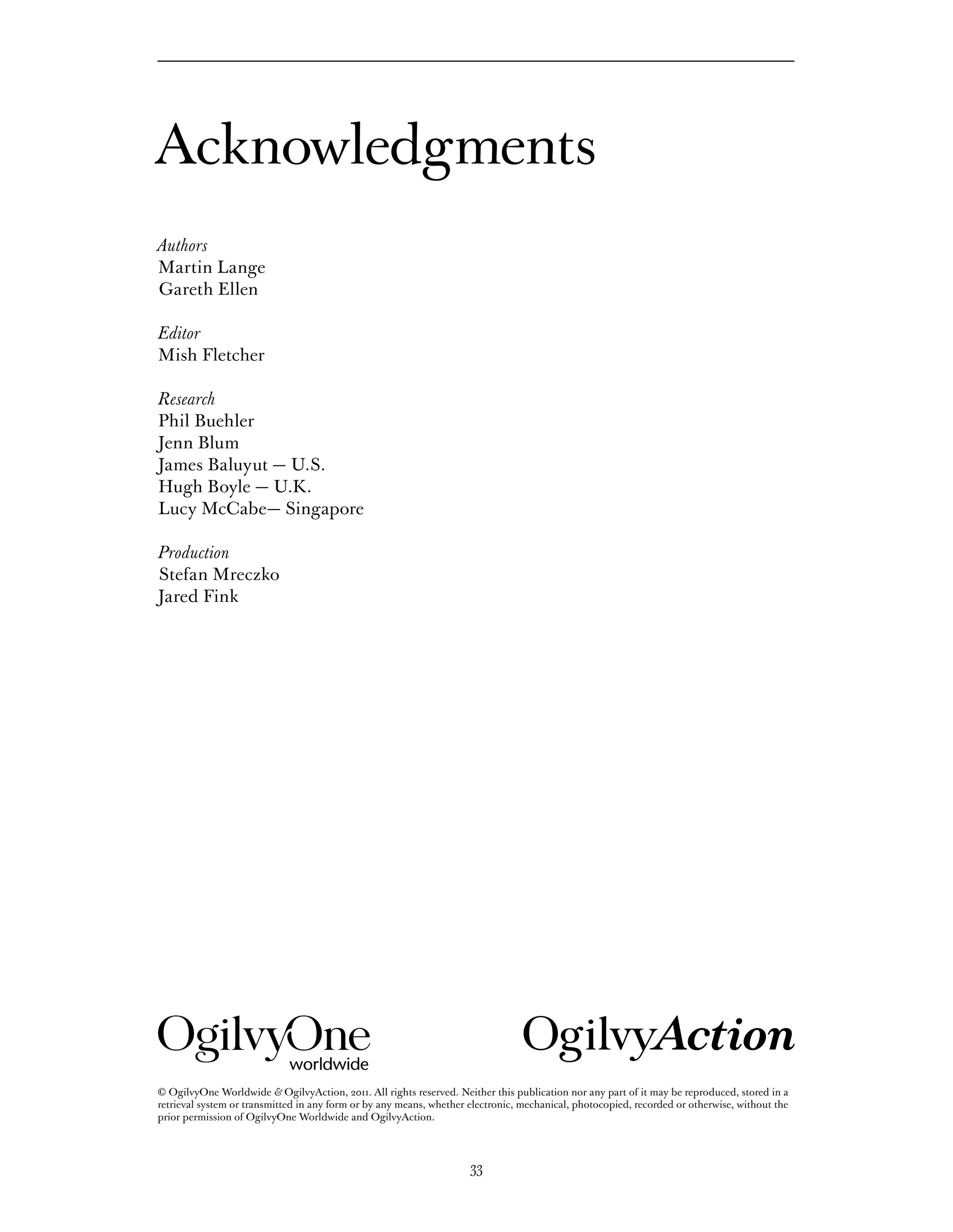 Acknowledgments
Authors
Martin Lange
Gareth Ellen

Editor
Mish Fletcher

Research
Phil Buehler
Jenn Blum
James Baluyut — U.S.
Hugh Boyle — U.K.
Lucy McCabe— Singapore

Production
Stefan Mreczko
Jared Fink




© OgilvyOne Worldwide & OgilvyAction, 2011. All rights reserved. Neither this publication nor any part of it may be reproduced, stored in a
retrieval system or transmitted in any form or by any means, whether electronic, mechanical, photocopied, recorded or otherwise, without the
prior permission of OgilvyOne Worldwide and OgilvyAction.




                                                                     33
 