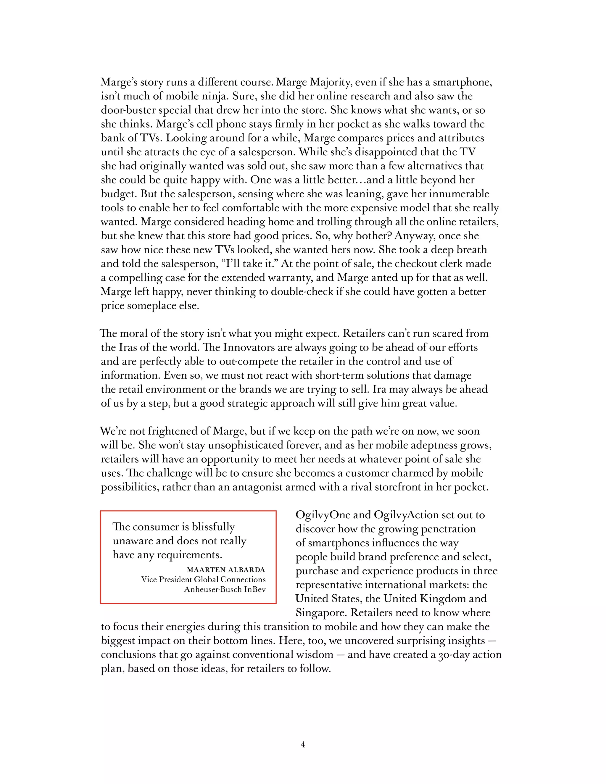 Marge’s story runs a different course. Marge Majority, even if she has a smartphone,
isn’t much of mobile ninja. Sure, she did her online research and also saw the
door-buster special that drew her into the store. She knows what she wants, or so
she thinks. Marge’s cell phone stays firmly in her pocket as she walks toward the
bank of TVs. Looking around for a while, Marge compares prices and attributes
until she attracts the eye of a salesperson. While she’s disappointed that the TV
she had originally wanted was sold out, she saw more than a few alternatives that
she could be quite happy with. One was a little better…and a little beyond her
budget. But the salesperson, sensing where she was leaning, gave her innumerable
tools to enable her to feel comfortable with the more expensive model that she really
wanted. Marge considered heading home and trolling through all the online retailers,
but she knew that this store had good prices. So, why bother? Anyway, once she
saw how nice these new TVs looked, she wanted hers now. She took a deep breath
and told the salesperson, “I’ll take it.” At the point of sale, the checkout clerk made
a compelling case for the extended warranty, and Marge anted up for that as well.
Marge left happy, never thinking to double-check if she could have gotten a better
price someplace else.

The moral of the story isn’t what you might expect. Retailers can’t run scared from
the Iras of the world. The Innovators are always going to be ahead of our efforts
and are perfectly able to out-compete the retailer in the control and use of
information. Even so, we must not react with short-term solutions that damage
the retail environment or the brands we are trying to sell. Ira may always be ahead
of us by a step, but a good strategic approach will still give him great value.

We’re not frightened of Marge, but if we keep on the path we’re on now, we soon
will be. She won’t stay unsophisticated forever, and as her mobile adeptness grows,
retailers will have an opportunity to meet her needs at whatever point of sale she
uses. The challenge will be to ensure she becomes a customer charmed by mobile
possibilities, rather than an antagonist armed with a rival storefront in her pocket.

                                            OgilvyOne and OgilvyAction set out to
  The consumer is blissfully                discover how the growing penetration
  unaware and does not really               of smartphones influences the way
  have any requirements.                    people build brand preference and select,
                 maarten albarda            purchase and experience products in three
         Vice President Global Connections
                     Anheuser-Busch InBev   representative international markets: the
                                            United States, the United Kingdom and
                                            Singapore. Retailers need to know where
to focus their energies during this transition to mobile and how they can make the
biggest impact on their bottom lines. Here, too, we uncovered surprising insights —
conclusions that go against conventional wisdom — and have created a 30-day action
plan, based on those ideas, for retailers to follow.




                                           4
 