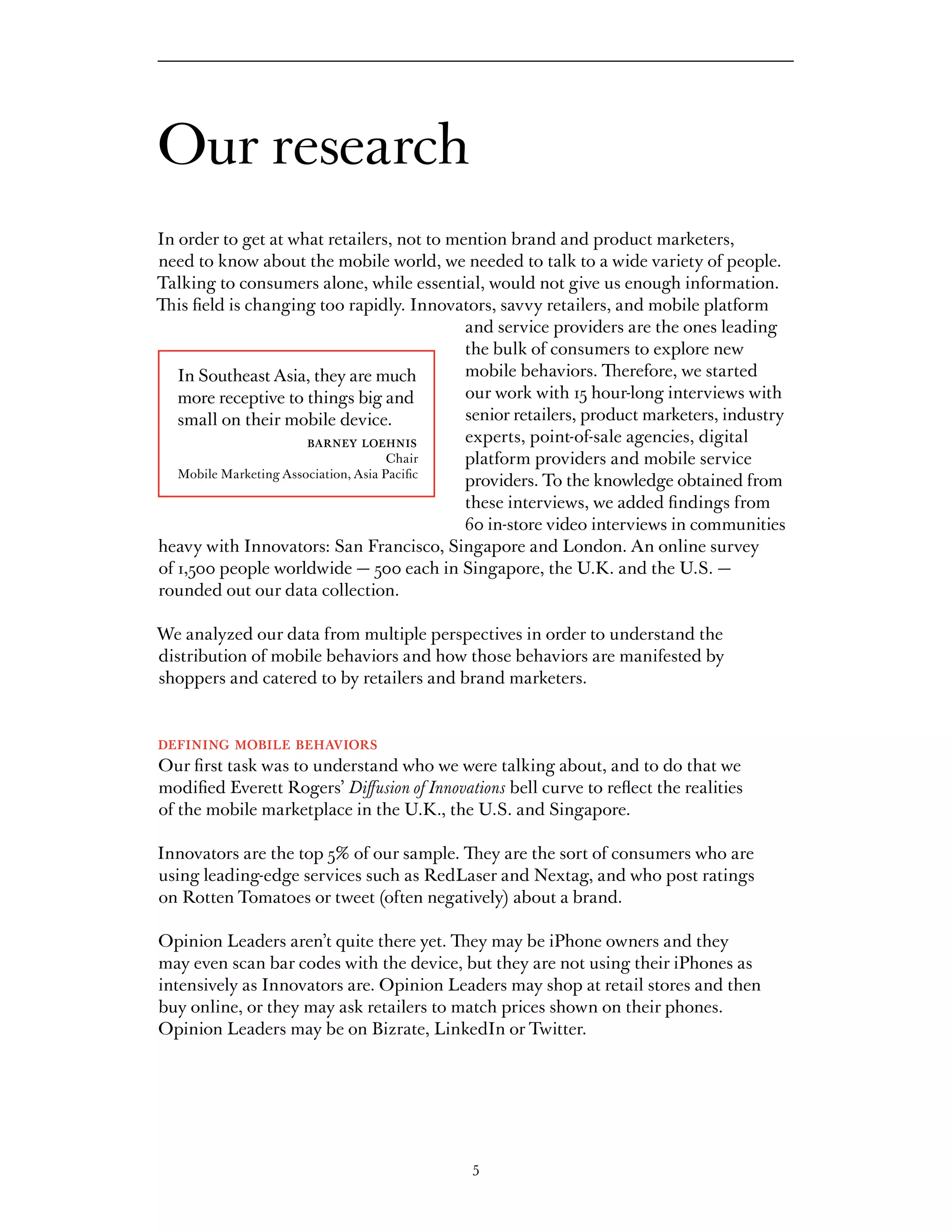 Our research
In order to get at what retailers, not to mention brand and product marketers,
need to know about the mobile world, we needed to talk to a wide variety of people.
Talking to consumers alone, while essential, would not give us enough information.
This field is changing too rapidly. Innovators, savvy retailers, and mobile platform
                                              and service providers are the ones leading
                                              the bulk of consumers to explore new
   In Southeast Asia, they are much           mobile behaviors. Therefore, we started
   more receptive to things big and           our work with 15 hour-long interviews with
   small on their mobile device.              senior retailers, product marketers, industry
                        barney loehnis        experts, point-of-sale agencies, digital
                                       Chair  platform providers and mobile service
   Mobile Marketing Association, Asia Pacific
                                              providers. To the knowledge obtained from
                                              these interviews, we added findings from
                                              60 in-store video interviews in communities
heavy with Innovators: San Francisco, Singapore and London. An online survey
of 1,500 people worldwide — 500 each in Singapore, the U.K. and the U.S. —
rounded out our data collection.

We analyzed our data from multiple perspectives in order to understand the
distribution of mobile behaviors and how those behaviors are manifested by
shoppers and catered to by retailers and brand marketers.


defining mobile behaviors
Our first task was to understand who we were talking about, and to do that we
modified Everett Rogers’ Diffusion of Innovations bell curve to reflect the realities
of the mobile marketplace in the U.K., the U.S. and Singapore.

Innovators are the top 5% of our sample. They are the sort of consumers who are
using leading-edge services such as RedLaser and Nextag, and who post ratings
on Rotten Tomatoes or tweet (often negatively) about a brand.

Opinion Leaders aren’t quite there yet. They may be iPhone owners and they
may even scan bar codes with the device, but they are not using their iPhones as
intensively as Innovators are. Opinion Leaders may shop at retail stores and then
buy online, or they may ask retailers to match prices shown on their phones.
Opinion Leaders may be on Bizrate, LinkedIn or Twitter.




                                             5
 