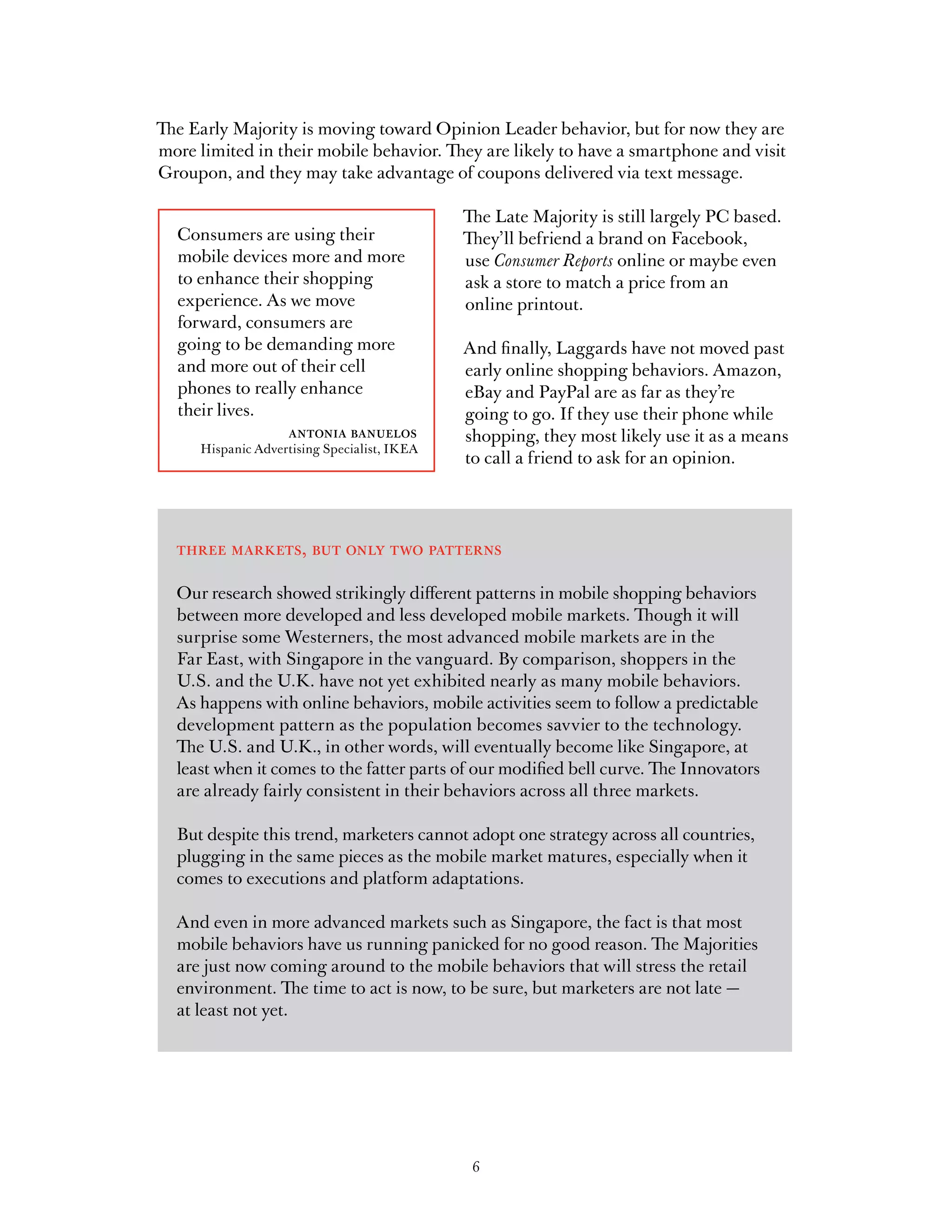The Early Majority is moving toward Opinion Leader behavior, but for now they are
more limited in their mobile behavior. They are likely to have a smartphone and visit
Groupon, and they may take advantage of coupons delivered via text message.

                                             The Late Majority is still largely PC based.
  Consumers are using their                  They’ll befriend a brand on Facebook,
  mobile devices more and more               use Consumer Reports online or maybe even
  to enhance their shopping                  ask a store to match a price from an
  experience. As we move                     online printout.
  forward, consumers are
  going to be demanding more                 And finally, Laggards have not moved past
  and more out of their cell                 early online shopping behaviors. Amazon,
  phones to really enhance                   eBay and PayPal are as far as they’re
  their lives.                               going to go. If they use their phone while
                 antonia banuelos            shopping, they most likely use it as a means
     Hispanic Advertising Specialist, IKEA
                                             to call a friend to ask for an opinion.




  three markets, but only two patterns

  Our research showed strikingly different patterns in mobile shopping behaviors
  between more developed and less developed mobile markets. Though it will
  surprise some Westerners, the most advanced mobile markets are in the
  Far East, with Singapore in the vanguard. By comparison, shoppers in the
  U.S. and the U.K. have not yet exhibited nearly as many mobile behaviors.
  As happens with online behaviors, mobile activities seem to follow a predictable
  development pattern as the population becomes savvier to the technology.
  The U.S. and U.K., in other words, will eventually become like Singapore, at
  least when it comes to the fatter parts of our modified bell curve. The Innovators
  are already fairly consistent in their behaviors across all three markets.

  But despite this trend, marketers cannot adopt one strategy across all countries,
  plugging in the same pieces as the mobile market matures, especially when it
  comes to executions and platform adaptations.

  And even in more advanced markets such as Singapore, the fact is that most
  mobile behaviors have us running panicked for no good reason. The Majorities
  are just now coming around to the mobile behaviors that will stress the retail
  environment. The time to act is now, to be sure, but marketers are not late —
  at least not yet.




                                              6
 