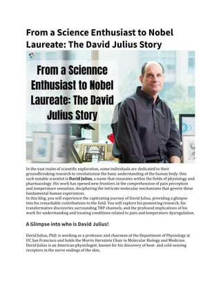 From a Science Enthusiast to Nobel
Laureate: The David Julius Story
In the vast realm of scientific exploration, some individuals are dedicated to their
groundbreaking research to revolutionize the basic understanding of the human body. One
such notable scientist is David Julius, a name that resonates within the fields of physiology and
pharmacology. His work has opened new frontiers in the comprehension of pain perception
and temperature sensation, deciphering the intricate molecular mechanisms that govern these
fundamental human experiences.
In this blog, you will experience the captivating journey of David Julius, providing a glimpse
into his remarkable contributions to the field. You will explore his pioneering research, his
transformative discoveries surrounding TRP channels, and the profound implications of his
work for understanding and treating conditions related to pain and temperature dysregulation.
A Glimpse into who is David Julius!
David Julius, PhD. is working as a professor and chairman of the Department of Physiology at
UC San Francisco and holds the Morris Herzstein Chair in Molecular Biology and Medicine.
David Julius is an American physiologist, known for his discovery of heat- and cold-sensing
receptors in the nerve endings of the skin.
 