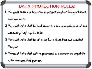 Data Protection Rules
1. Personal data which is being processed must be fairly obtained
and processed

2. Personal Data shall be kept accurate and complete and, where
necessary, kept up to date
3. Personal Data shall be obtained for a Specified and Lawful
Purpose
4. Personal Data shall not be processed in a manner incompatible
with the specified purpose.

 