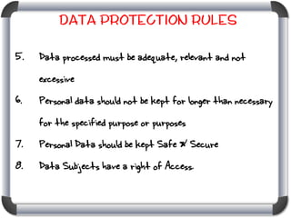 Data Protection Rules
5.

Data processed must be adequate, relevant and not
excessive

6.

Personal data should not be kept for longer than necessary

for the specified purpose or purposes
7.

Personal Data should be kept Safe & Secure

8.

Data Subjects have a right of Access.

 