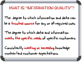 What is “Information Quality”?

The degree to which information and data can
be a trusted source for any or all required uses.
The degree to which data and information
meets the specific needs of specific customers.

Consistently meeting or exceeding knowledge
worker/end customer expectations.

 