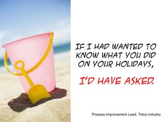 If I had wanted to
know what you did
on your holidays,

I’d have asked
.

Process Improvement Lead, Telco industry

 