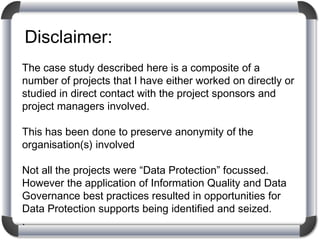 Disclaimer:
The case study described here is a composite of a
number of projects that I have either worked on directly or
studied in direct contact with the project sponsors and
project managers involved.
This has been done to preserve anonymity of the
organisation(s) involved
Not all the projects were “Data Protection” focussed.
However the application of Information Quality and Data
Governance best practices resulted in opportunities for
Data Protection supports being identified and seized.
.

 