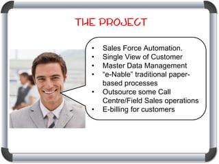 The Project
•
•
•
•
•

•

Sales Force Automation.
Single View of Customer
Master Data Management
“e-Nable” traditional paperbased processes
Outsource some Call
Centre/Field Sales operations
E-billing for customers

 