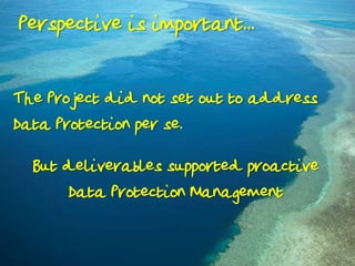 Perspective is important...
The Project did not set out to address
Data Protection per se.
But deliverables supported proactive
Data Protection Management

 