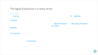 The Internet is providing the fabric on which the Information
age is built and provides the network infrastructure to turn
software into massively scalable platforms, whether
centralized or decentralized (blockchain) enabling new services,
products, experiences and business models;
Mobility is enabling 3 billion people to interact with their
information and with each other anywhere at anytime and;
Connectivity added to other devices such as TVs, watches,
cars, drones, clothes, robots, homes, AR/VR head mounted
displays offers new ways to interact with and experience the
world’s information;
Continued improvements in Computing efficiency for
different types of workloads whether in the cloud or at the edge
is enabling new platforms and applications to emerge such as
robotics, VR/AR, AI, blockchain, smart devices, etc.
The storage, usage and display (UI) of Big Data we and our
businesses generate enable faster, more impactful, data driven
decisions.
The digital revolution is now disrupting all aspects
of society including retail, transportation, education,
healthcare, financial services, work, real estate, energy,
government, human communication, manufacturing, genomics,
nanotechnology, etc.
The digital (r)evolution is in every sector
 