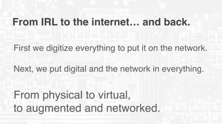 From IRL to the internet… and back.
First we digitize everything to put it on the network.  
 
Next, we put digital and the network in everything.
From physical to virtual,  
to augmented and networked.
 