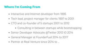 Where I'm Coming From
• Interactive and Internet developer from 1995
• Tech lead, project manager for clients 1997 to 2001
• CTO and co-founder of 5 startups 2001 to 2012
• Consulting in between startups while bootstrapping
• Senior Developer Advocate @Twitter 2012 t0 2014
• General Manager at FounderFuel 2014 to 2017
• Partner at Real Venture since 2014 to …
 