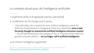 1. IA générale (AGI) vs IA appliquée (narrow, specialized)
2. La définition de l’IA change tout le temps…
“John McCarthy, who invented the name Artificial Intelligence, noted, the
definition of specialized AI is changing all of the time. Specifically, once a task
formerly thought to characterize artificial intelligence becomes routine
— like the aforementioned chess-playing, or Go, or a myriad of other taken-for-
granted computer abilities — we no longer call it artificial intelligence.”
3. IA comme “intelligence augmentée”
Le contexte actuel pour de l’intelligence artificielle
http://cacm.acm.org/magazines/2012/1/144824-artificial-intelligence-past-and-future/fulltext  
https://stratechery.com/2017/the-arrival-of-artificial-intelligence/
 