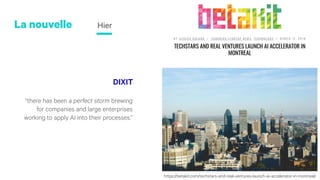 DIXIT
“there has been a perfect storm brewing
for companies and large enterprises
working to apply AI into their processes.”
La nouvelle Hier
https://betakit.com/techstars-and-real-ventures-launch-ai-accelerator-in-montreal/https://betakit.com/techstars-and-real-ventures-launch-ai-accelerator-in-montreal/
 