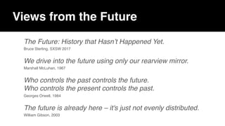Views from the Future
The Future: History that Hasn’t Happened Yet.
Bruce Sterling, SXSW 2017
We drive into the future using only our rearview mirror.
Marshall McLuhan, 1967
Who controls the past controls the future.  
Who controls the present controls the past.
Georges Orwell, 1984
The future is already here – it's just not evenly distributed.
William Gibson, 2003
 