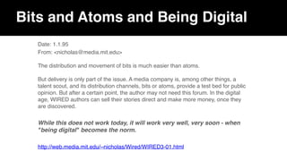 Bits and Atoms and Being Digital
Date: 1.1.95
From: <nicholas@media.mit.edu> 
 
The distribution and movement of bits is much easier than atoms.  
 
But delivery is only part of the issue. A media company is, among other things, a
talent scout, and its distribution channels, bits or atoms, provide a test bed for public
opinion. But after a certain point, the author may not need this forum. In the digital
age, WIRED authors can sell their stories direct and make more money, once they
are discovered.
While this does not work today, it will work very well, very soon - when
"being digital" becomes the norm.
http://web.media.mit.edu/~nicholas/Wired/WIRED3-01.html
 