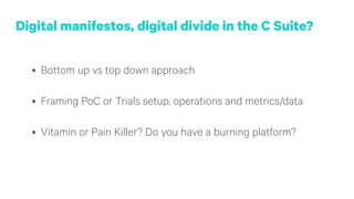 Digital manifestos, digital divide in the C Suite?
• Bottom up vs top down approach 
• Framing PoC or Trials setup, operations and metrics/data 
• Vitamin or Pain Killer? Do you have a burning platform?
 