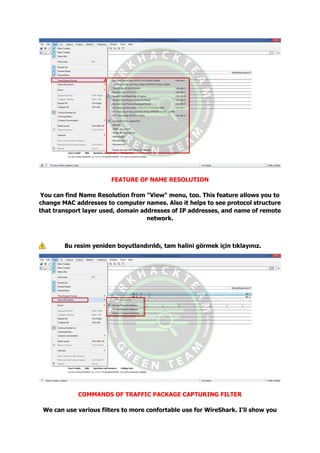FEATURE OF NAME RESOLUTION
You can find Name Resolution from "View" menu, too. This feature allows you to
change MAC addresses to computer names. Also it helps to see protocol structure
that transport layer used, domain addresses of IP addresses, and name of remote
network.
Bu resim yeniden boyutlandırıldı, tam halini görmek için tıklayınız.
COMMANDS OF TRAFFIC PACKAGE CAPTURING FILTER
We can use various filters to more confortable use for WireShark. I'll show you
 