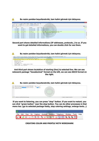 Bu resim yeniden boyutlandırıldı, tam halini görmek için tıklayınız.
Second part shows detailed informations (IP addresses, protocols..) to us. If you
want to get detailed informations, you can double click for see them.
Bu resim yeniden boyutlandırıldı, tam halini görmek için tıklayınız.
And third part shows localation of starting (line) to selected line. We can see
netowork package "hexadecimal" format on the left, we can see ASCII format on
the right.
Bu resim yeniden boyutlandırıldı, tam halini görmek için tıklayınız.
If you want to listening, you can press "stop" button. If you want to restart, you
can click "green button" near the stop button. You can do other processes in that
menu too. (go to selected package fastly, stop coloring settings, enlarge texts...)
CREATING COLON AND PROFİLE WITH WIRESHARK
 