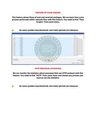 FEATURE OF FLOW GRAPHS
This feature shows flows of sent and received packages. We can learn how every
process performed within network flow with this feature. You need to find "Flow
Graphs" from same menu.
Bu resim yeniden boyutlandırıldı, tam halini görmek için tıklayınız.
HTTP PROTOCOL STATISTICS
We can monitor the statistics about processes that use HTTP protocol with this
feature. You need to find "HTTP" from same menu and choose any process you
want to see the statistics.
Bu resim yeniden boyutlandırıldı, tam halini görmek için tıklayınız.
 