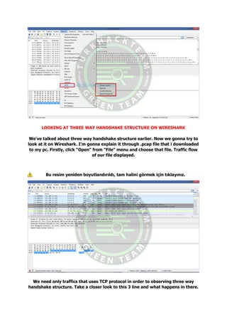 LOOKING AT THREE WAY HANDSHAKE STRUCTURE ON WIRESHARK
We've talked about three way handshake structure earlier. Now we gonna try to
look at it on Wireshark. I'm gonna explain it through .pcap file that i downloaded
to my pc. Firstly, click "Open" from "File" menu and choose that file. Traffic flow
of our file displayed.
Bu resim yeniden boyutlandırıldı, tam halini görmek için tıklayınız.
We need only traffics that uses TCP protocol in order to observing three way
handshake structure. Take a closer look to this 3 line and what happens in there.
 