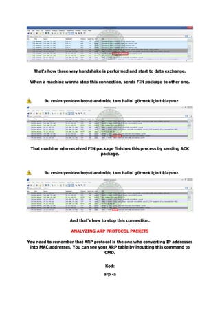 That's how three way handshake is performed and start to data exchange.
When a machine wanna stop this connection, sends FIN package to other one.
Bu resim yeniden boyutlandırıldı, tam halini görmek için tıklayınız.
That machine who received FIN package finishes this process by sending ACK
package.
Bu resim yeniden boyutlandırıldı, tam halini görmek için tıklayınız.
And that's how to stop this connection.
ANALYZING ARP PROTOCOL PACKETS
You need to remember that ARP protocol is the one who converting IP addresses
into MAC addresses. You can see your ARP table by inputting this command to
CMD.
Kod:
arp -a
 