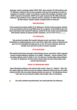 package, sends a package called 'DHCP Offer' that contains IP informations and
IP address's exposure time to the computer that sent the package and asks to
computer to accept or reject. If computer accepts this package, computer send
DHCP request as broadcast. DHCP server gets request and IP, DNS, Submask,
Gateway and windows server address send to computer as DHCP ACK package.
By this means, request sender computer joins to network.
DNS PROTOCOL
This procotocol provides entitle to IP addresses. Thanks to this protocol, domain
to be connected is send to local DNS server by computer. If local DNS server has
been interacted with sended IP address, sends its IP and create communitication
with domain adress of request sender computer. ( D E V A M I V A R ) ...........
FTP PROTOCOL
This protocol provides file transfer between server and client. Three way
handshake is created between server and client. After that, client is checked over
port 21 if it's identified through server or not. If it won't identify, data will
transfer over port 20 in order to client's requests
HTTP PROTOCOL
This protocol sets data exchange rules between server and client. Client requests
access to datas belong to address. It is called " Request ". Server checks if this
incoming address exist in itself or not. if is that so, it sends datas about address
to client as 'Response'. By this means client shows to users these datas with
various web browsers.
KNOW TO WIRESHARK MENU
Open Wireshark software. We will see this screen. There is " Capture " title. We
can select ethernet which we want to capture netowork traffic and we can watch
network traffic. We can select interface which we want on " All interfaces shown
" text. We can see network traffics with double click on interfaces.
Bu resim yeniden boyutlandırıldı, tam halini görmek için tıklayınız.
 