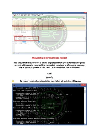 ANALYSING DHCP PROTOCOL PACKET
We know that this protocol is a kind of protocol that give automatically gives
several addresses to the machine connected to network. We gonna examine
DHCP protocol packet in this title. Let's see what's the IP address:
Kod:
ipconfig
Bu resim yeniden boyutlandırıldı, tam halini görmek için tıklayınız.
 