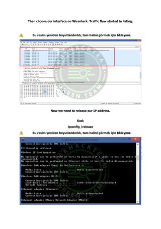 Then choose our interface on Wireshark. Traffic flow started to listing.
Bu resim yeniden boyutlandırıldı, tam halini görmek için tıklayınız.
Now we need to release our IP address.
Kod:
ipconfig /release
Bu resim yeniden boyutlandırıldı, tam halini görmek için tıklayınız.
 