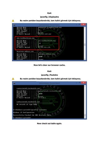 Kod:
ipconfig /displaydns
Bu resim yeniden boyutlandırıldı, tam halini görmek için tıklayınız.
Now let's clear our browser cache.
Kod:
ipconfig /flushdns
Bu resim yeniden boyutlandırıldı, tam halini görmek için tıklayınız.
Now check out table again.
 