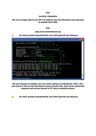 Kod:
ipconfig /displaydns
We are no longer able to see THT's IP address. Run the Wireshark and send ping
to website from CMD.
Kod:
ping www.turkhackteam.org
Bu resim yeniden boyutlandırıldı, tam halini görmek için tıklayınız.
We sent request to website. Let's see what's going on to Wireshark. Filter "dns"
and search it. We can see that there is query process first. Then server performed
response and convert domain to IP. Here is detailed version:
Bu resim yeniden boyutlandırıldı, tam halini görmek için tıklayınız.
 