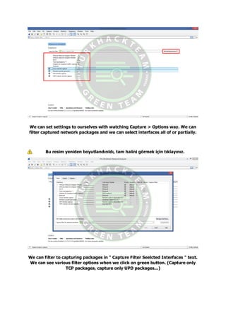 We can set settings to ourselves with watching Capture > Options way. We can
filter captured network packages and we can select interfaces all of or partially.
Bu resim yeniden boyutlandırıldı, tam halini görmek için tıklayınız.
We can filter to capturing packages in " Capture Filter Seelcted Interfaces " text.
We can see various filter options when we click on green button. (Capture only
TCP packages, capture only UPD packages...)
 