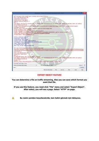 EXPORT OBJECT FEATURE
You can determine a file on traffic streaming, Also you can save which format you
want that file.
If you use this feature, you need click "File" menu and select "Expert Object".
After select, you will see a page. Select "HTTP" on page.
Bu resim yeniden boyutlandırıldı, tam halini görmek için tıklayınız.
 