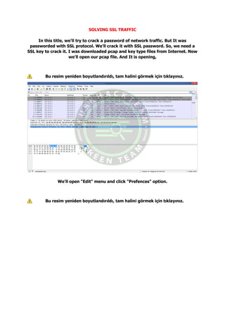 SOLVING SSL TRAFFIC
In this title, we'll try to crack a password of network traffic. But It was
passworded with SSL protocol. We'll crack it with SSL password. So, we need a
SSL key to crack it. I was downloaded pcap and key type files from Internet. Now
we'll open our pcap file. And It is opening,
Bu resim yeniden boyutlandırıldı, tam halini görmek için tıklayınız.
We'll open "Edit" menu and click "Prefences" option.
Bu resim yeniden boyutlandırıldı, tam halini görmek için tıklayınız.
 