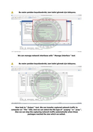 Bu resim yeniden boyutlandırıldı, tam halini görmek için tıklayınız.
We can manage network interfaces with " Manage Interface " text
Bu resim yeniden boyutlandırıldı, tam halini görmek için tıklayınız.
Now look to " Output " text. We can transfer captured network traffic to
computer on " File " title. And we can select the file type of " pcapng " or " pcap ".
Also we can stop the capturing network traffic automatically when these
packages reached the size which we setted.
 