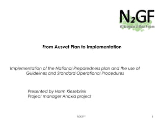 From Ausvet Plan to Implementation

Implementation of the National Preparedness plan and the use of
Guidelines and Standard Operational Procedures

Presented by Harm Kiezebrink
Project manager Anoxia project

N2GF ©

1

 