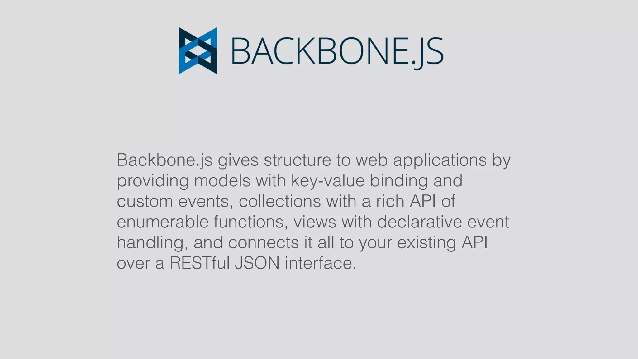 Backbone.js gives structure to web applications by
providing models with key-value binding and
custom events, collections with a rich API of
enumerable functions, views with declarative event
handling, and connects it all to your existing API
over a RESTful JSON interface.
 