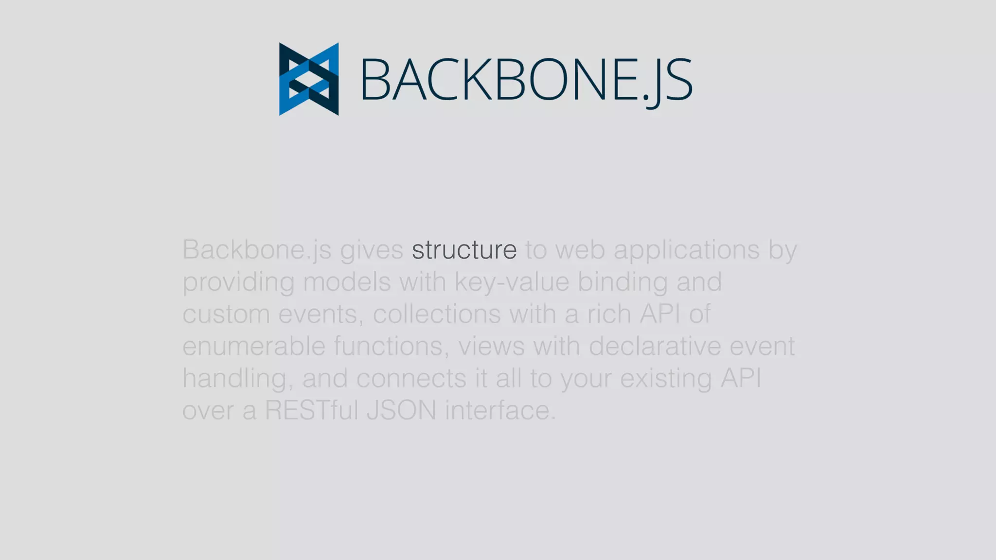 Backbone.js gives structure to web applications by
providing models with key-value binding and
custom events, collections with a rich API of
enumerable functions, views with declarative event
handling, and connects it all to your existing API
over a RESTful JSON interface.
 