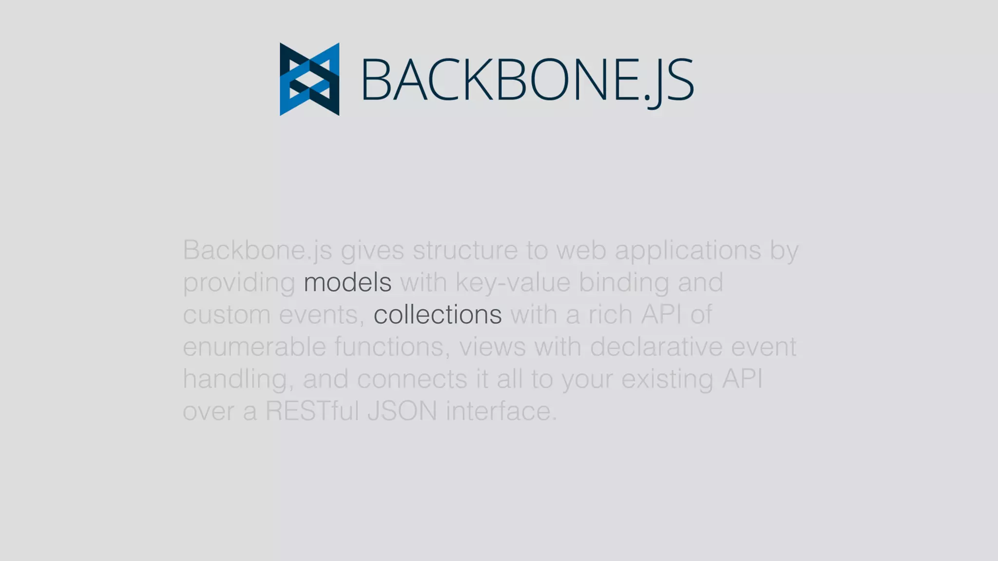 Backbone.js gives structure to web applications by
providing models with key-value binding and
custom events, collections with a rich API of
enumerable functions, views with declarative event
handling, and connects it all to your existing API
over a RESTful JSON interface.
 