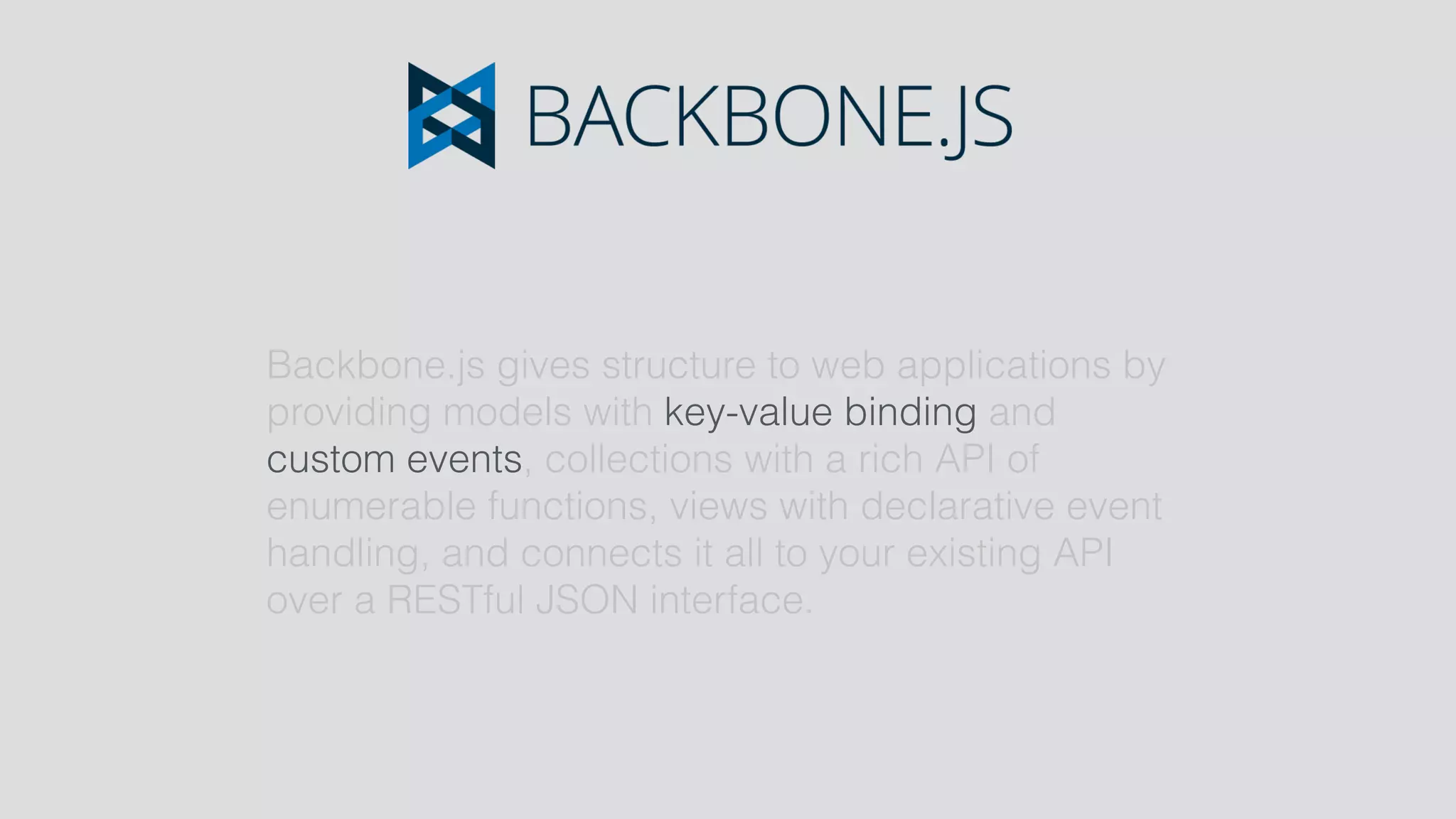 Backbone.js gives structure to web applications by
providing models with key-value binding and
custom events, collections with a rich API of
enumerable functions, views with declarative event
handling, and connects it all to your existing API
over a RESTful JSON interface.
 