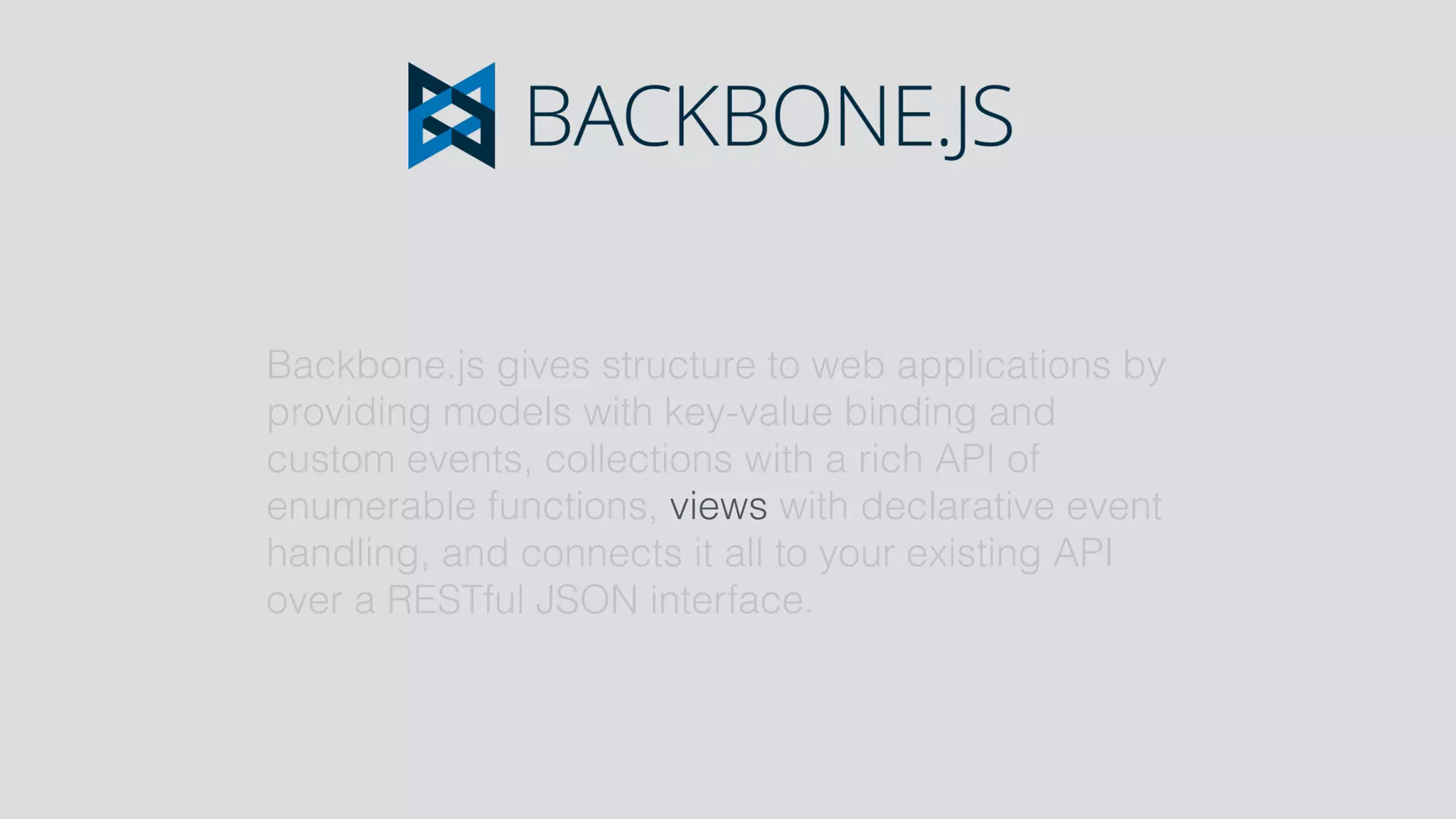 Backbone.js gives structure to web applications by
providing models with key-value binding and
custom events, collections with a rich API of
enumerable functions, views with declarative event
handling, and connects it all to your existing API
over a RESTful JSON interface.
 