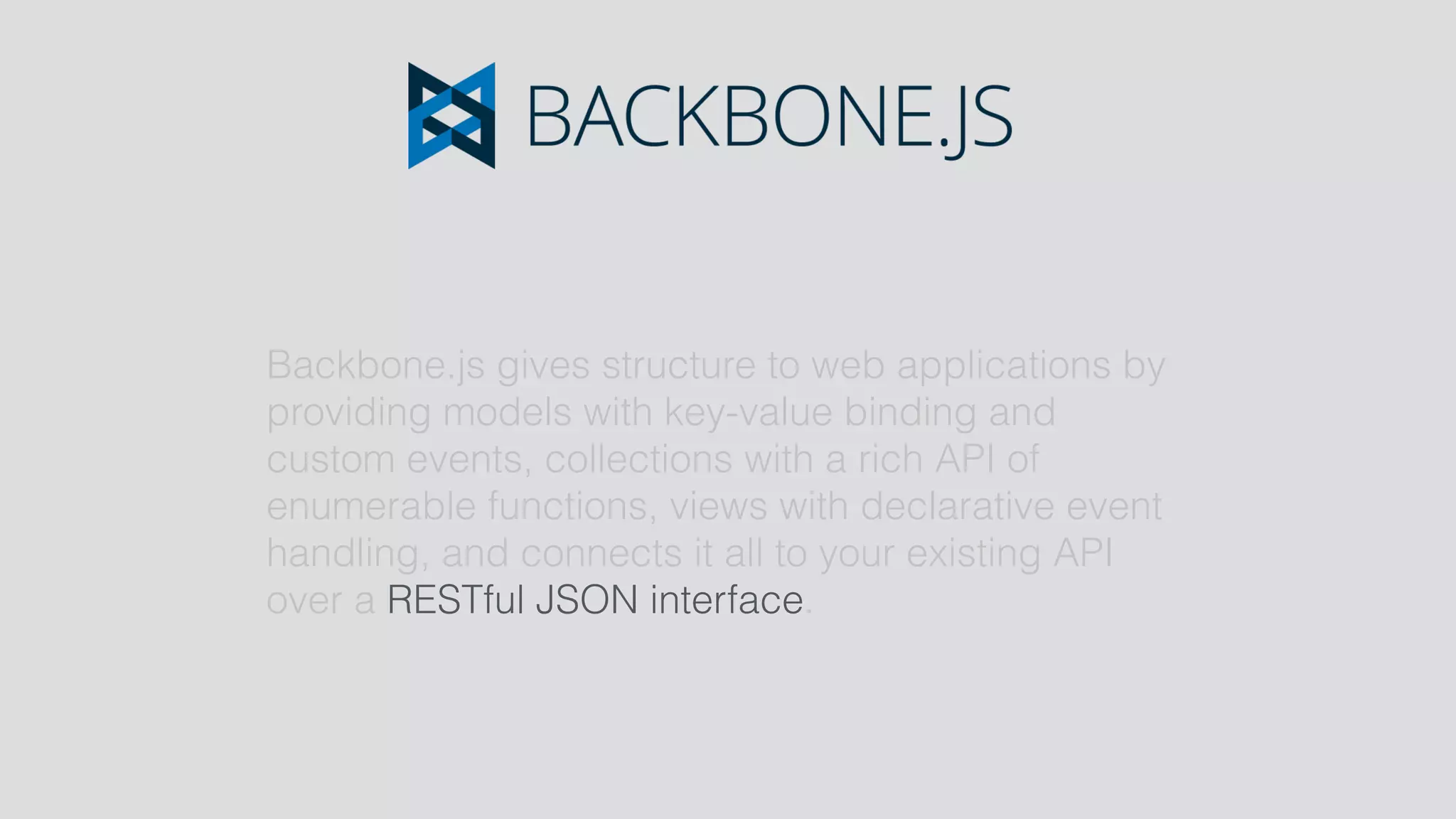 Backbone.js gives structure to web applications by
providing models with key-value binding and
custom events, collections with a rich API of
enumerable functions, views with declarative event
handling, and connects it all to your existing API
over a RESTful JSON interface.
 