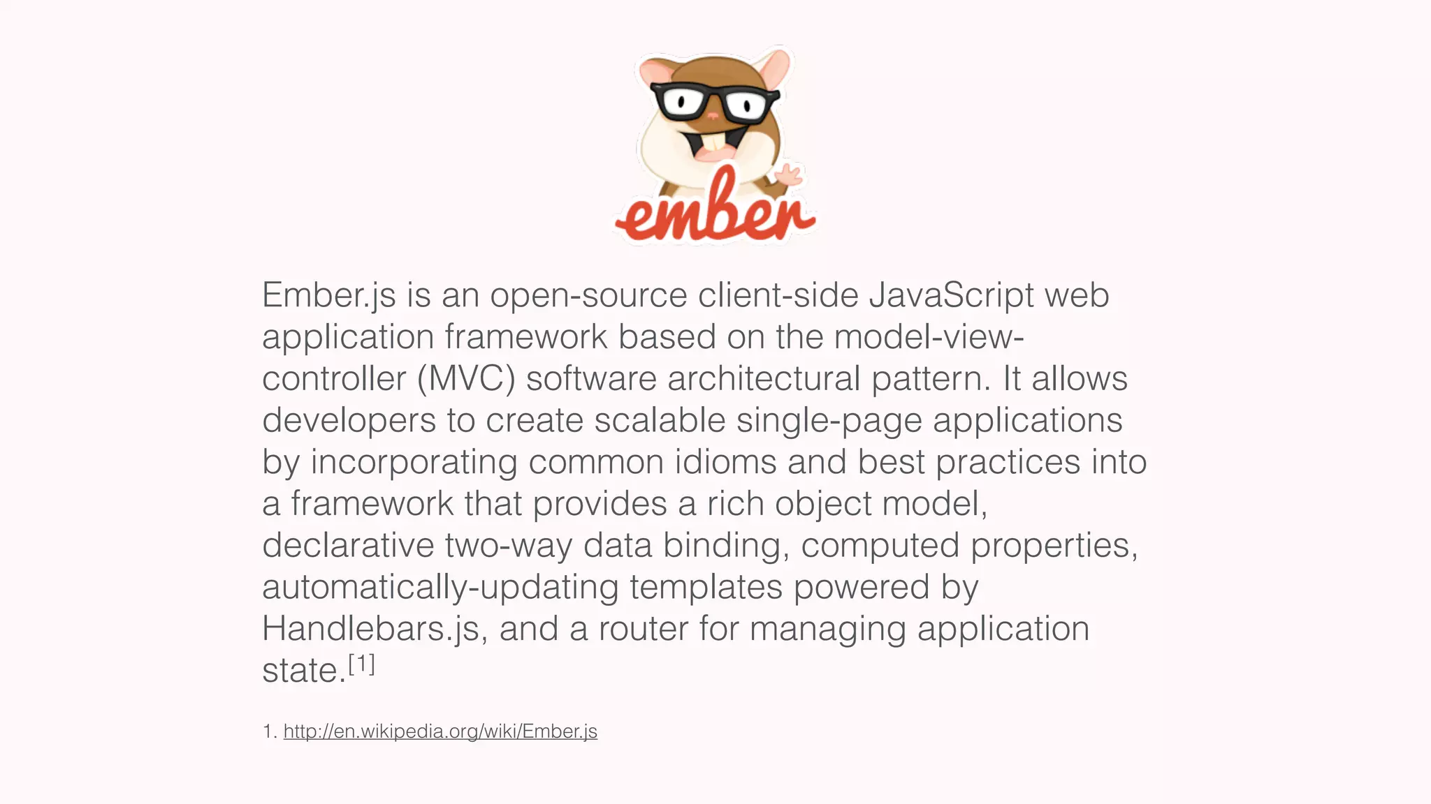 Ember.js is an open-source client-side JavaScript web
application framework based on the model-view-
controller (MVC) software architectural pattern. It allows
developers to create scalable single-page applications
by incorporating common idioms and best practices into
a framework that provides a rich object model,
declarative two-way data binding, computed properties,
automatically-updating templates powered by
Handlebars.js, and a router for managing application
state.[1]
1. http://en.wikipedia.org/wiki/Ember.js
 